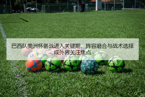 巴西队美洲杯备战进入关键期，阵容磨合与战术选择成外界关注焦点