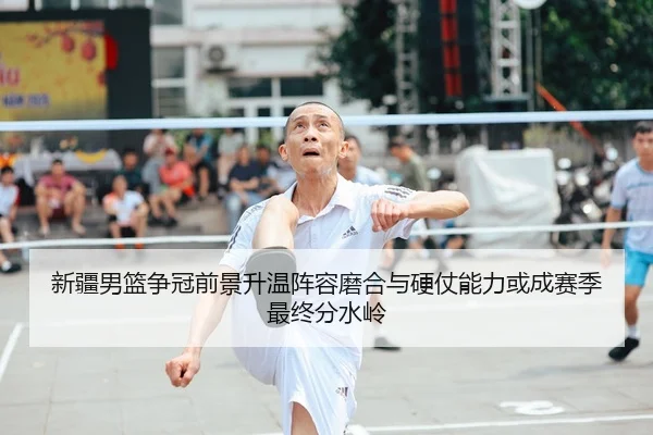 新疆男篮争冠前景升温阵容磨合与硬仗能力或成赛季最终分水岭